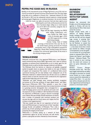 8
TOTAL LICENSING NEW EUROPEINFO
Building on the international success of Peppa Pig, Russia is one of the next ter-
ritories earmarked for growth by licensor Entertainment One.The show began
airing daily and on weekends on Russia’s No. 1 dedicated children’s TV chan-
nel, Karusel, in 2013 and the widespread national exposure is being leveraged
by licensing agent, Megalicense, to accelerate licensing in the territory. Rosman
holds the master toy rights and partners have also been signed across
Publishing,Arts and Crafts andAccessories and the first
line of products began rolling out at retail towards
the end of 2013 with secondary categories due to
launch this year.
Peppa will also begin expanding into FMCG
when leading confectionary com-
pany Perfetti Van Melle launch
a line of chocolate eggs in 2015
and 2016 supported by a strong
advertising campaign.
Andrew Carley, Head of Global
Licensing at Entertainment One said, “As one of
the world’s fastest growing territories for licensed
merchandise, there is huge multi-platform potential for
Peppa Pig in Russia.We’re working closely with Rosman
to explore the commercial opportunities of this brand in
this exciting emerging market.”
PEPPA PIG GOES BIG IN RUSSIA
WikiLeaks announced that it has appointed WikiLicense, a new Reykjavik-
based commercial entity led by Olafur Sigurvinsson and a team of industry
specialists, as exclusive brand representative to act as master agent for the
WikiLeaks brand, as well as the Julian Assange trademark and likeness.
The WikiLeaks brand has become an important and globally recognized
symbol of people’s desire to express their beliefs on the topic of freedom
of speech and transparency. The creation of a professional body around
commercial licensing will not only facilitate more widespread use of the
WikiLeaks trademark in related initiatives, but will also serve as an addiIonal
revenue stream to fund the important work conducted by the organization
itself and thus help bring truth to the world.
“WikiLeaks and Julian Assange enjoy amazing worldwide recognition
and possess all of the key attributes of major global brands,” said Olafur
Sigurvinsson, WikiLicense CEO, “They represent a cause that a large
proportion of people are passionate about,have strong momentum and speak
to a growing consumer demographic that is emerging from a
swell of changing opinion across the world.As we’ve seen with
the exposures of mass surveillance in 2013 by Edward Snowden,
the importance of WikiLeaks is going to become increasingly
more relevant.We have already received expressions of interest
from a number of companies with consumer products and
services that align with our brand values, and I expect the ﬁrst
of these to start appearing soon.”
“We have created new ways for our supporters to fund our
work andWikiLicensing is an important part of that,” says Julian
Assange, founder and publisher of WikiLeaks, “This is also a
positive way of both spreading the awareness of our work and
protecting the integrity of the brand.”
WikiLicense is currently setting up a network of local
representative agents for all key territories and will shortly
present a style guide and other materials for future licensees.
WIKILICENSE
Rainbow has announced that
B-rights, one of the leading licensing
agencies in Greece, will now be
representing the Winx Club brand
across the country.
B-rights already works with a
selection of leading Rainbow
brands, including Huntik, PopPixie
and Mia and Me, and has enjoyed
huge success in growing their
licensing profile in Greece. This
has led Rainbow to extend the
relationship to include Winx Club
– a truly classic brand that is loved
and watched by millions through
115 broadcasters across the globe.
“It is an honour for us to have been
chosen to represent Winx Club in
Greece and Cyprus,” says B-rights
Director Clemente Pinedo. “The
team is excited to start working
with the brand and continue to
grow our great relationship with
Rainbow.”
Rainbow Country Manager
Antonella Ceraso said, “We have
been hugely impressed by the ability
of B-rights to promote our brands
across Greece, so it was a logical
move to extend this relationship to
include Winx Club – I’m sure the
team will do a fantastic job with this
truly magical brand and boosting its
presence on the Greek market.”
RAINBOW
EXTENDS
RELATIONSHIP
WITHTOP GREEK
AGENT
 