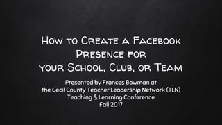 How to Create a Facebook
Presence for
your School, Club, or Team
Presented by Frances Bowman at
the Cecil County Teacher Leadership Network (TLN)
Teaching & Learning Conference
Fall 2017
 