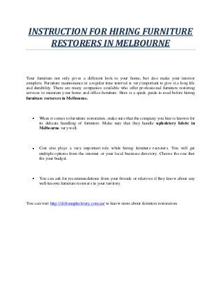 INSTRUCTION FOR HIRING FURNITURE
RESTORERS IN MELBOURNE
Your furniture not only gives a different look to your home, but also make your interior
complete. Furniture maintenance at a regular time interval is very important to give it a long life
and durability. There are many companies available who offer professional furniture restoring
services to maintain your home and office furniture. Here is a quick guide to read before hiring
furniture restorers in Melbourne.
When it comes to furniture restoration, make sure that the company you hire is known for
its delicate handling of furniture. Make sure that they handle upholstery fabric in
Melbourne very well.
Cost also plays a very important role while hiring furniture restorers. You will get
multiple options from the internet or your local business directory. Choose the one that
fits your budget.
You can ask for recommendations from your friends or relatives if they know about any
well-known furniture restorers in your territory.
You can visit http://cliftonupholstery.com.au/ to know more about furniture restoration.
 