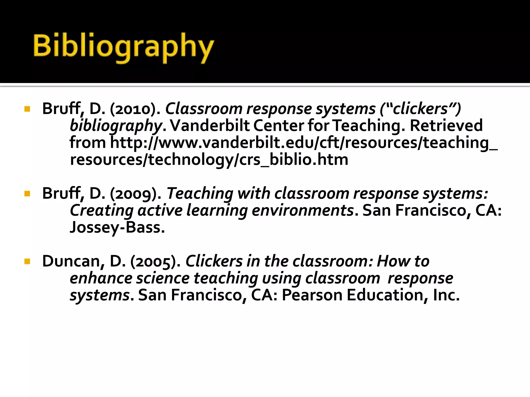 BibliographyBruff, D. (2010). Classroom response systems (“clickers”) bibliography. Vanderbilt Center for Teaching. Retrieved from http://www.vanderbilt.edu/cft/resources/teaching_ resources/technology/crs_biblio.htmBruff, D. (2009). Teaching with classroom response systems: Creating active learning environments. San Francisco, CA: Jossey-Bass.