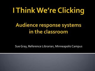 I Think We’re ClickingAudience response systems in the classroom Sue Gray, Reference Librarian, Minneapolis Campus 