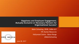 Happiness and Employee Engagement;
Mutually Exclusive or Necessary Partners for
Organizational Success?
Robin Schooling, SPHR, SHRM-SCP
VP, Human Resources
Hollywood Casino - Baton Rouge
@RobinSchooling
June 28, 2017
 