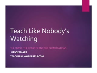 Teach Like Nobody’s
Watching
THE SIMPLE, THE COMPLEX AND THE COMPLICATIONS
@ENSERMARK
TEACHREAL.WORDPRESS.COM
 