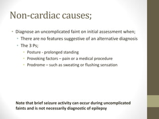 Non-cardiac causes;
• Diagnose an uncomplicated faint on initial assessment when;
• There are no features suggestive of an alternative diagnosis
• The 3 Ps;
• Posture - prolonged standing
• Provoking factors – pain or a medical procedure
• Prodrome – such as sweating or flushing sensation
Note that brief seizure activity can occur during uncomplicated
faints and is not necessarily diagnostic of epilepsy
 