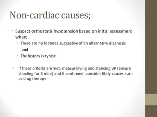 Non-cardiac causes;
• Suspect orthostatic hypotension based on initial assessment
when;
• There are no features suggestive of an alternative diagnosis
and
• The history is typical
• If these criteria are met, measure lying and standing BP (ensure
standing for 3 mins) and if confirmed, consider likely causes such
as drug therapy
 
