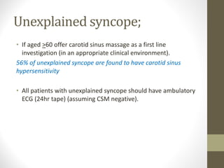 Unexplained syncope;
• If aged >60 offer carotid sinus massage as a first line
investigation (in an appropriate clinical environment).
56% of unexplained syncope are found to have carotid sinus
hypersensitivity
• All patients with unexplained syncope should have ambulatory
ECG (24hr tape) (assuming CSM negative).
 