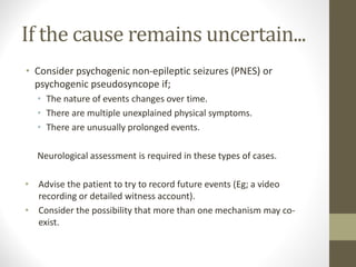 If the cause remains uncertain...
• Consider psychogenic non-epileptic seizures (PNES) or
psychogenic pseudosyncope if;
• The nature of events changes over time.
• There are multiple unexplained physical symptoms.
• There are unusually prolonged events.
Neurological assessment is required in these types of cases.
• Advise the patient to try to record future events (Eg; a video
recording or detailed witness account).
• Consider the possibility that more than one mechanism may co-
exist.
 