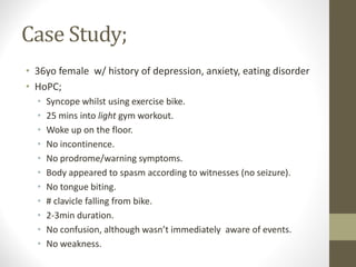 Case Study;
• 36yo female w/ history of depression, anxiety, eating disorder
• HoPC;
• Syncope whilst using exercise bike.
• 25 mins into light gym workout.
• Woke up on the floor.
• No incontinence.
• No prodrome/warning symptoms.
• Body appeared to spasm according to witnesses (no seizure).
• No tongue biting.
• # clavicle falling from bike.
• 2-3min duration.
• No confusion, although wasn’t immediately aware of events.
• No weakness.
 