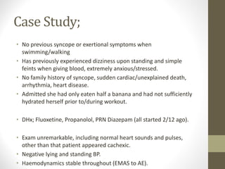Case Study;
• No previous syncope or exertional symptoms when
swimming/walking
• Has previously experienced dizziness upon standing and simple
feints when giving blood, extremely anxious/stressed.
• No family history of syncope, sudden cardiac/unexplained death,
arrhythmia, heart disease.
• Admitted she had only eaten half a banana and had not sufficiently
hydrated herself prior to/during workout.
• DHx; Fluoxetine, Propanolol, PRN Diazepam (all started 2/12 ago).
• Exam unremarkable, including normal heart sounds and pulses,
other than that patient appeared cachexic.
• Negative lying and standing BP.
• Haemodynamics stable throughout (EMAS to AE).
 