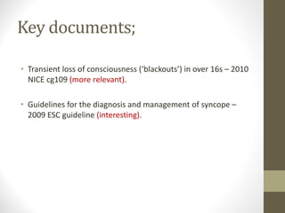 Key documents;
• Transient loss of consciousness (‘blackouts’) in over 16s – 2010
NICE cg109 (more relevant).
• Guidelines for the diagnosis and management of syncope –
2009 ESC guideline (interesting).
 