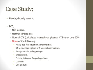 Case Study;
• Bloods; Grossly normal.
• ECG;
• NSR 74bpm.
• Normal cardiac axis.
• Normal QTc (calculated manually as given as 476ms on one ECG).
• None of the following;
• AVB / BBB / conduction abnormalities.
• ST segment deviation or T wave abnormalities.
• Arrhythmia including ectopy.
• Bradycardia.
• Pre-excitation or Brugada pattern.
• Q waves.
• LVH or RVH
 