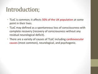 Introduction;
• TLoC is common; it affects 50% of the UK population at some
point in their lives.
• TLoC may defined as a spontaneous loss of consciousness with
complete recovery (recovery of consciousness without any
residual neurological deficit).
• There are a variety of causes of TLoC including cardiovascular
causes (most common), neurological, and psychogenic.
 