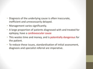 • Diagnosis of the underlying cause is often inaccurate,
inefficient and unnecessarily delayed.
• Management varies significantly.
• A large proportion of patients diagnosed with and treated for
epilepsy, have a cardiovascular cause
• This wastes time and money, and is potentially dangerous for
the patient.
• To reduce these issues, standardisation of initial assessment,
diagnosis and specialist referral are imperative.
 