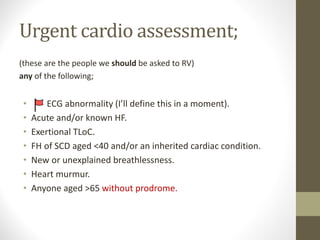 Urgent cardio assessment;
(these are the people we should be asked to RV)
any of the following;
• ECG abnormality (I’ll define this in a moment).
• Acute and/or known HF.
• Exertional TLoC.
• FH of SCD aged <40 and/or an inherited cardiac condition.
• New or unexplained breathlessness.
• Heart murmur.
• Anyone aged >65 without prodrome.
 