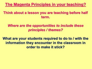 The Magenta Principles in your teaching?
Think about a lesson you are teaching before half
term.
Where are the opportunities to include these
principles / themes?
What are your students required to do to / with the
information they encounter in the classroom in
order to make it stick?
 