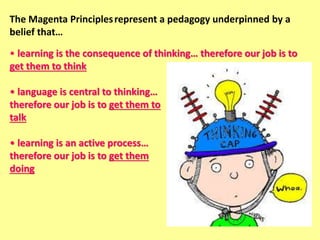The Magenta Principlesrepresent a pedagogy underpinned by a
belief that…
• learning is the consequence of thinking… therefore our job is to
get them to think
• language is central to thinking…
therefore our job is to get them to
talk
• learning is an active process…
therefore our job is to get them
doing
 
