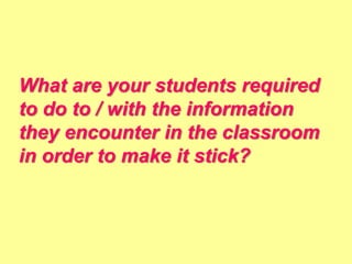 What are your students required
to do to / with the information
they encounter in the classroom
in order to make it stick?
 