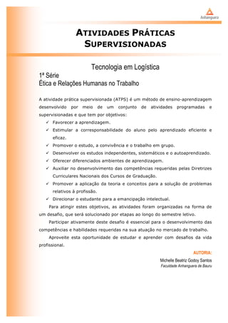 ATIVIDADES PRÁTICAS
                    SUPERVISIONADAS

                          Tecnologia em Logística
1ª Série
Ética e Relações Humanas no Trabalho

A atividade prática supervisionada (ATPS) é um método de ensino-aprendizagem
desenvolvido     por   meio     de   um   conjunto   de   atividades   programadas       e
supervisionadas e que tem por objetivos:
    Favorecer a aprendizagem.
    Estimular a corresponsabilidade do aluno pelo aprendizado eficiente e
       eficaz.
    Promover o estudo, a convivência e o trabalho em grupo.
    Desenvolver os estudos independentes, sistemáticos e o autoaprendizado.
    Oferecer diferenciados ambientes de aprendizagem.
    Auxiliar no desenvolvimento das competências requeridas pelas Diretrizes
       Curriculares Nacionais dos Cursos de Graduação.
    Promover a aplicação da teoria e conceitos para a solução de problemas
       relativos à profissão.
    Direcionar o estudante para a emancipação intelectual.
     Para atingir estes objetivos, as atividades foram organizadas na forma de
um desafio, que será solucionado por etapas ao longo do semestre letivo.
     Participar ativamente deste desafio é essencial para o desenvolvimento das
competências e habilidades requeridas na sua atuação no mercado de trabalho.
     Aproveite esta oportunidade de estudar e aprender com desafios da vida
profissional.
                                                                                AUTORIA:
                                                              Michelle Beatriz Godoy Santos
                                                              Faculdade Anhanguera de Bauru
 