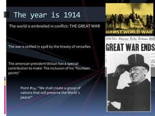 The year is 1914
The world is embroiled in conflict: THE GREAT WAR



The war is settled in 1918 by the ttreaty of versailles



The american president Wilson has a special
contribution to make: The inclusion of his “fourteen
points”


        Point #14: “We shall create a group of
        nations that will preserve the World´s
        peace!”
 