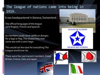 The league of nations came into being in
1919.
It was headquartered in Geneva, Switzerland.

The official lenguages of the league
were English, French and Spanish.


Its members could never settle on designs
for a logo or flag. The closest they ever
came was with a semi-logo:

This would set the tone for everything The
League would ever do.

There were four permanent members: Great
Britain, France, Italy and Japan.
 