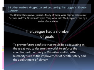 58 other members dropped in and out during The League´s 27-year
lifespan.
The United States never joined… Many of these were former colonies of
German and The Ottoman Empire. They were into The League´s care by a
                          series of mandates



              The League had a number
                      of goals:
   To preven future conflicts that would be as devasting as
   the great war, to desarm the world, to enforce the
   conditions of the treaty of Versailles and to better
   humanity such as the improvement of health, safety and
   the abolishment of slavery
 