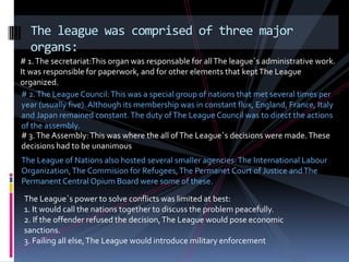 The league was comprised of three major
  organs:
# 1. The secretariat:This organ was responsable for all The league´s administrative work.
It was responsible for paperwork, and for other elements that kept The League
organized.
# 2. The League Council: This was a special group of nations that met several times per
year (usually five). Although its membership was in constant flux, England, France, Italy
and Japan remained constant. The duty of The League Council was to direct the actions
of the assembly.
# 3. The Assembly: This was where the all of The League´s decisions were made. These
decisions had to be unanimous
The League of Nations also hosted several smaller agencies: The International Labour
Organization, The Commision for Refugees, The Permanet Court of Justice and The
Permanent Central Opium Board were some of these.

 The League´s power to solve conflicts was limited at best:
 1. It would call the nations together to discuss the problem peacefully.
 2. If the offender refused the decision, The League would pose economic
 sanctions.
 3. Failing all else, The League would introduce military enforcement
 