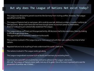 But why does The League of Nations Not exist today?

The League was designed to prevent countries like Germany from inciting conflict. However, The League
was all bark and No bite.

The League of Nations had no real power. All it could do was talk. Without a military, it couldn´t enforce its
own sanctions. Britain and France did not have enough power to maintain peace by themselves.
America´s refusal to join substantially weakened The League.

The League was an inefficient and disorganized entity. All decisions had to be unanimous, there by making
it difficult to get things done.
The 1930s brought an economic meltdown to the world.

The countries involved in The League became more concerned with their own welfare than that of other
nations.

Repeated failures to do anything of note undermined the world´s faith in it.

The nations involved in The League rarely got along.

The League marginalized countries such as Russia and Germany by excluding them.

Countries who were left out would be less inclined to adhere to The League´s demands.
All in all, The League of Nations never really met any of its goals. One of its most important aims was the
prevention of another war. It failed…
 