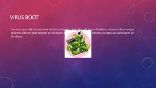 VIRUS BOOT
• Son virus que infectan sectores de inicio y booteo (Boot Record) de los diskettes y el sector de arranque
maestro (Master Boot Record) de los discos duros; también pueden infectar las tablas de particiones de
los discos.
 