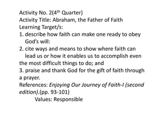 Activity No. 2(4th Quarter)
Activity Title: Abraham, the Father of Faith
Learning Target/s:
1. describe how faith can make one ready to obey
God’s will:
2. cite ways and means to show where faith can
lead us or how it enables us to accomplish even
the most difficult things to do; and
3. praise and thank God for the gift of faith through
a prayer.
References: Enjoying Our Journey of Faith-I (second
edition).(pp. 93-101)
Values: Responsible
 