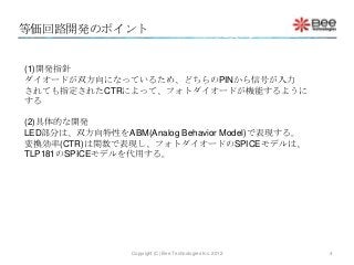 等価回路開発のポイント


(1)開発指針
ダイオードが双方向になっているため、どちらのPINから信号が入力
されても指定されたCTRによって、フォトダイオードが機能するように
する

(2)具体的な開発
LED部分は、双方向特性をABM(Analog Behavior Model)で表現する。
変換効率(CTR)は関数で表現し、フォトダイオードのSPICEモデルは、
TLP181のSPICEモデルを代用する。




                 Copyright (C) Bee Technologies Inc. 2012   4
 