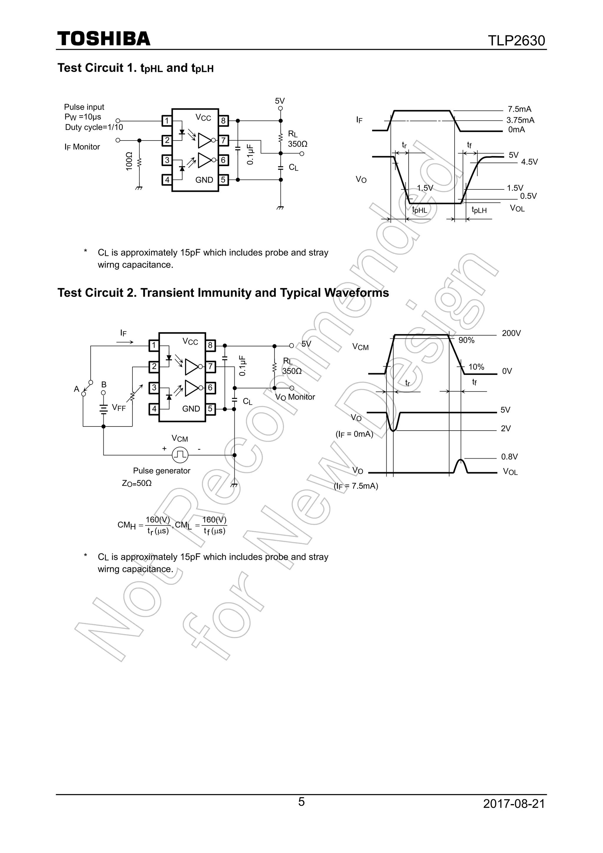 TLP2630
2017-08-215
Test Circuit 1. tpHL and tpLH
* CL is approximately 15pF which includes probe and stray
wirng capacitance.
Test Circuit 2. Transient Immunity and Typical Waveforms
s)(ft
160(V)
LCM
s)(rt
160(V)
HCM
µ
=,
µ
=
* CL is approximately 15pF which includes probe and stray
wirng capacitance.
VCM
VO
VOL
5V
0.8V
0V
tr tf
2V
200V
VO
(IF = 0mA)
(IF = 7.5mA)
90%
10%
VCC1
2
3
4 GND
8
7
6
5
5V
RL
CL
350Ω
0.1μF
ZO=50Ω
Pulse generator
VO Monitor
IF
VFF
VCM
A
B
+ -
Pulse input
VCC1
2
3
4 GND
8
7
6
5
5V
RL
CL
350Ω
100Ω
0.1μF
PW =10μs
Duty cycle=1/10
IF Monitor
IF
VO
VOL
1.5V
0.5V
4.5V
5V
1.5V
tr tf
tpHL tpLH
7.5mA
3.75mA
0mA
 