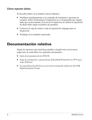 Cómo reportar daños

       Si descubre daños en la unidad o piezas faltantes:
       ■   Notifique inmediatamente a la compañía de transporte y presente un
           reclamo. Zebra Technologies Corporation no es responsable por ningún
           daño que ocurra durante el envío de la impresora ni cubrirá la reparación
           de dicho daño según su política de garantías.
       ■   Conserve la caja de cartón y todo el material de empaque para su
           inspección.
       ■   Notifique al revendedor autorizado.



Documentación relativa
       Según las opciones que usted haya pedido o elegido usar con la nueva
       impresora, le serán útiles los siguientes documentos:
       ■   Guía de programación de EPL2®
       ■   Guía de instalación y operación de ZebraNet® PrinterServer II™ para
           redes Ethernet
       ■   La especificación del bus en serie universal puede obtenerse del USB
           Implementation Forum




6                                                                      980487-041A
 