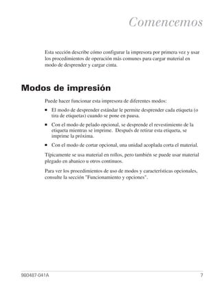 Comencemos

         Esta sección describe cómo configurar la impresora por primera vez y usar
         los procedimientos de operación más comunes para cargar material en
         modo de desprender y cargar cinta.



Modos de impresión
         Puede hacer funcionar esta impresora de diferentes modos:
         ■    El modo de desprender estándar le permite desprender cada etiqueta (o
              tira de etiquetas) cuando se pone en pausa.
         ■    Con el modo de pelado opcional, se desprende el revestimiento de la
              etiqueta mientras se imprime. Después de retirar esta etiqueta, se
              imprime la próxima.
         ■    Con el modo de cortar opcional, una unidad acoplada corta el material.
         Típicamente se usa material en rollos, pero también se puede usar material
         plegado en abanico u otros continuos.
         Para ver los procedimientos de uso de modos y características opcionales,
         consulte la sección "Funcionamiento y opciones".




980487-041A                                                                            7
 