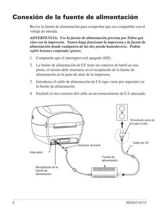Conexión de la fuente de alimentación
     Revise la fuente de alimentación para comprobar que sea compatible con el
     voltaje de entrada.
     ADVERTENCIA: Use la fuente de alimentación provista por Zebra que
     vino con la impresora. Nunca haga funcionar la impresora y la fuente de
     alimentación donde cualquiera de las dos pueda humedecerse. Podría
     sufrir lesiones corporales graves.
     1. Compruebe que el interruptor esté apagado (Off).
     2. La fuente de alimentación de CC tiene un conector de barril en una
        punta; el mismo debe insertarse en el receptáculo de la fuente de
        alimentación en la parte de atrás de la impresora.
     3. Introduzca el cable de alimentación de CA (que viene por separado) en
        la fuente de alimentación.
     4. Enchufe el otro extremo del cable en un tomacorriente de CA adecuado.




                                                                              Plug
                                                                         El enchufe varía de
                                                                         unVaries otro
                                                                            país a by
                                                                           Country




                                                                             AC
                                                                          Cable de CA
                                   Conector de barril
                                      Barrel                                Power
                                    Connector                                Cord
            Power
     Interruptor
          Switch                                        Fuente de
                                                              Power
                                                        alimentación
                                                             Supply
               Power
         Receptáculo de la
              Supply
         fuente de
            Receptacle
         alimentación




8                                                                      980487-041A
 