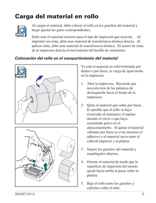 Carga del material en rollo
         Al cargar el material, debe colocar el rollo en los ganchos del material y
         luego ajustar las guías correspondientes.
MOVIE
         Debe usar el material correcto para el tipo de impresión que necesite. Al
         imprimir sin cinta, debe usar material de transferencia térmica directa. Al
         aplicar cinta, debe usar material de transferencia térmica. El sensor de cinta
         de la impresora detecta el movimiento del husillo de suministro.

Colocación del rollo en el compartimiento del material

                                           Ya esté el material en rollo bobinado por
                                           dentro o por fuera, se carga de igual modo
MOVIE                                      en la impresora.

                                           1. Abra la impresora. Recuerde que
                                              necesita tirar de las palancas de
                                              desenganche hacia el frente de la
                                              impresora.

                                           2. Quite el material que sobre por fuera.
                                              Es posible que el rollo se haya
                                              ensuciado al manejarse el equipo
                                              durante el envío o que haya
                                              acumulado polvo en el
                                              almacenamiento. Al quitar el material
                                              sobrante por fuera se evita arrastrar el
                                              adhesivo o el material sucio entre el
                                              cabezal impresor y la platina.

                                           3. Separe los ganchos del material y
                                              manténgalos abiertos.

                                           4. Oriente el material de modo que la
                                              superficie de impresión del mismo
                                              quede hacia arriba al pasar sobre la
                                              platina.

                                           5. Baje el rollo entre los ganchos y
                                              ciérrelos sobre el tubo.
980487-041A                                                                           9
 