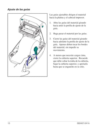 Ajuste de las guías

                      Las guías ajustables dirigen el material
                      hacia la platina y el cabezal impresor.

                      1. Abra las guías del material girando
                         hacia atrás la perilla de ajuste de la
                         guía.

                      2. Haga pasar el material por las guías.

                      3. Cierre las guías del material girando
                         hacia adelante la perilla de ajuste de la
                         guía. Apenas deben tocar los bordes
                         del material, sin impedir su
                         movimiento.

                      4. A menos que necesite cargar cinta,
                         cierre la cubierta superior. Recuerde
                         que debe soltar la traba de la cubierta,
                         bajar la cubierta superior, y apretarla
                         hasta que se enganche en su sitio.




10                                                  980487-041A
 