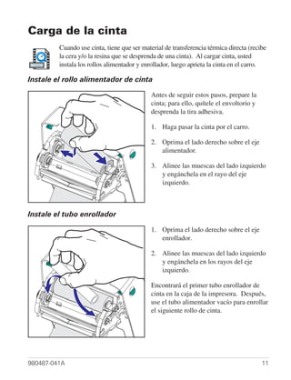 Carga de la cinta
         Cuando use cinta, tiene que ser material de transferencia térmica directa (recibe
         la cera y/o la resina que se desprenda de una cinta). Al cargar cinta, usted
MOVIE    instala los rollos alimentador y enrollador, luego aprieta la cinta en el carro.

Instale el rollo alimentador de cinta

                                            Antes de seguir estos pasos, prepare la
                                            cinta; para ello, quítele el envoltorio y
                                            desprenda la tira adhesiva.

                                            1. Haga pasar la cinta por el carro.

                                            2. Oprima el lado derecho sobre el eje
                                               alimentador.

                                            3. Alinee las muescas del lado izquierdo
                                               y engánchela en el rayo del eje
                                               izquierdo.



Instale el tubo enrollador

                                            1. Oprima el lado derecho sobre el eje
                                               enrollador.

                                            2. Alinee las muescas del lado izquierdo
                                               y engánchela en los rayos del eje
                                               izquierdo.

                                            Encontrará el primer tubo enrollador de
                                            cinta en la caja de la impresora. Después,
                                            use el tubo alimentador vacío para enrollar
                                            el siguiente rollo de cinta.




980487-041A                                                                             11
 
