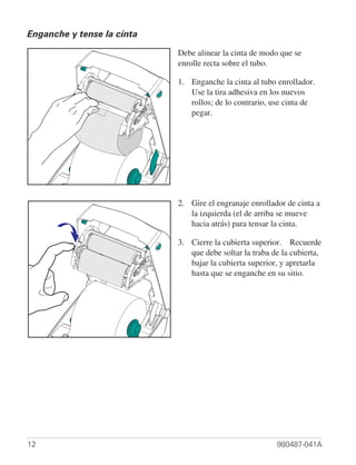 Enganche y tense la cinta

                            Debe alinear la cinta de modo que se
                            enrolle recta sobre el tubo.

                            1. Enganche la cinta al tubo enrollador.
                               Use la tira adhesiva en los nuevos
                               rollos; de lo contrario, use cinta de
                               pegar.




                            2. Gire el engranaje enrollador de cinta a
                               la izquierda (el de arriba se mueve
                               hacia atrás) para tensar la cinta.

                            3. Cierre la cubierta superior. Recuerde
                               que debe soltar la traba de la cubierta,
                               bajar la cubierta superior, y apretarla
                               hasta que se enganche en su sitio.




12                                                       980487-041A
 