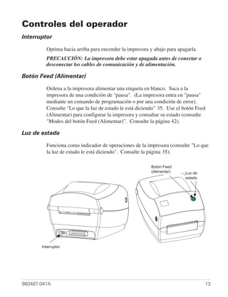 Controles del operador
Interruptor

         Oprima hacia arriba para encender la impresora y abajo para apagarla.
         PRECAUCIÓN: La impresora debe estar apagada antes de conectar o
         desconectar los cables de comunicación y de alimentación.

Botón Feed (Alimentar)

         Ordena a la impresora alimentar una etiqueta en blanco. Saca a la
         impresora de una condición de "pausa". (La impresora entra en "pausa"
         mediante un comando de programación o por una condición de error).
         Consulte "Lo que la luz de estado le está diciendo" 35. Use el botón Feed
         (Alimentar) para configurar la impresora y consultar su estado (consulte
         "Modos del botón Feed (Alimentar)”. Consulte la página 42).

Luz de estado

         Funciona como indicador de operaciones de la impresora (consulte "Lo que
         la luz de estado le está diciendo". Consulte la página 35).

                                                         Botón Feed
                                                         (Alimentar)    Luz de
                                                                        estado




       Interruptor




980487-041A                                                                      13
 