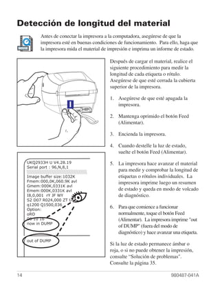 Detección de longitud del material
           Antes de conectar la impresora a la computadora, asegúrese de que la
           impresora esté en buenas condiciones de funcionamiento. Para ello, haga que
MOVIE
           la impresora mida el material de impresión e imprima un informe de estado.

                                            Después de cargar el material, realice el
                                            siguiente procedimiento para medir la
                                            longitud de cada etiqueta o rótulo.
                                            Asegúrese de que esté cerrada la cubierta
                                            superior de la impresora.

                                            1. Asegúrese de que esté apagada la
                                               impresora.

                                            2. Mantenga oprimido el botón Feed
                                               (Alimentar).

                                            3. Encienda la impresora.

                                            4. Cuando destelle la luz de estado,
                                               suelte el botón Feed (Alimentar).
     UKQ2933H U V4.28.19                    5. La impresora hace avanzar el material
     Serial port : 96,N,8,1
                                               para medir y comprobar la longitud de
     Image buffer size:1032K                   etiquetas o rótulos individuales. La
     Fmem:000,0K,060.9K avl                    impresora imprime luego un resumen
     Gmem:000K,0331K avl
     Emem:000K,0331K avl                       de estado y queda en modo de volcado
     I8,0,001 rY JF WY                         de diagnóstico.
     S2 D07 R024,000 ZT UN
     q1200 Q1500,036
     Option:
                                            6. Para que comience a funcionar
     oRO                                       normalmente, toque el botón Feed
     06 10 16                                  (Alimentar). La impresora imprime "out
     now in DUMP
                                               of DUMP" (fuera del modo de
                                               diagnóstico) y hace avanzar una etiqueta.
     out of DUMP
                                            Si la luz de estado permanece ámbar o
                                            roja, o si no puede obtener la impresión,
                                            consulte “Solución de problemas".
                                            Consulte la página 35.

14                                                                        980487-041A
 