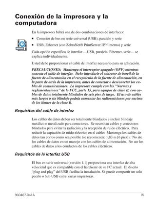Conexión de la impresora y la
computadora
         En la impresora habrá una de dos combinaciones de interfaces:
         ■    Conector de bus en serie universal (USB), paralelo y serie
         ■    USB, Ethernet (con ZebraNet® PrintServer II™ interno) y serie
MOVIE

         Cada opción específica de interfaz —USB, paralela, Ethernet, serie— se
         explica individualmente.
         Usted debe proporcionar el cable de interfaz necesario para su aplicación.
         PRECAUCIONES: Mantenga el interruptor apagado (OFF) mientras
         conecta el cable de interfaz. Debe introducir el conector de barril de la
         fuente de alimentación en el receptáculo de la fuente de alimentación, en
         la parte de atrás de la impresora, antes de conectar o desconectar los ca-
         bles de comunicaciones. La impresora cumple con las "Normas y
         reglamentaciones" de la FCC, parte 15, para equipos de clase B, con ca-
         bles de datos totalmente blindados de seis pies de largo. El uso de cables
         más largos o sin blindaje podría aumentar las radioemisiones por encima
         de los límites de la clase B.

Requisitos del cable de interfaz

         Los cables de datos deben ser totalmente blindados e incluir blindaje
         metálico o metalizado para conectores. Se necesitan cables y conectores
         blindados para evitar la radiación y la recepción de ruido eléctrico. Para
         reducir la captación de ruido eléctrico en el cable: Mantenga los cables de
         datos tan cortos como sea posible (se recomienda: 1,83 m [6 pies]). No ate
         los cables de datos en un manojo con los cables de alimentación. No ate los
         cables de datos a los conductos de los cables eléctricos.

Requisitos de la interfaz USB

         El bus en serie universal (versión 1.1) proporciona una interfaz de alta
         velocidad que es compatible con el hardware de su PC actual. El diseño
         “plug and play” del USB facilita la instalación. Se puede compartir un solo
         puerto o hub USB entre varias impresoras.




980487-041A                                                                           15
 