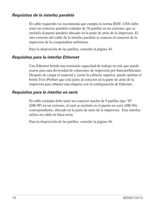 Requisitos de la interfaz paralela

         El cable requerido (se recomienda que cumpla la norma IEEE 1284) debe
         tener un conector paralelo estándar de 36 patillas en un extremo, que se
         enchufa al puerto paralelo ubicado en la parte de atrás de la impresora. El
         otro extremo del cable de la interfaz paralela se conecta al conector de la
         impresora de la computadora anfitriona.
         Para la disposición de las patillas, consulte la página 44.

Requisitos para la interfaz Ethernet

         Una Ethernet brinda una tremenda capacidad de trabajo en red, que puede
         usarse para una diversidad de soluciones de impresión por Internet/Intranet.
         Después de cargar el material y cerrar la cubierta superior, puede oprimir el
         botón Test (Probar) que está junto al conector en la parte de atrás de la
         impresora para obtener una etiqueta con la configuración de Ethernet.

Requisitos para la interfaz en serie

         El cable estándar debe tener un conector macho de 9 patillas tipo “D”
         (DB-9P) en un extremo, el cual se enchufa en el puerto en serie (DB-9S)
         correspondiente, ubicado en la parte de atrás de la impresora. Esta interfaz
         utiliza un cable en línea recta.
         Para la disposición de las patillas, consulte la página 46.




16                                                                       980487-041A
 