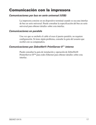Comunicación con la impresora
Comunicaciones por bus en serie universal (USB)

         La impresora consiste en un dispositivo terminal cuando se usa una interfaz
         de bus en serie universal. Puede consultar la especificación del bus en serie
         universal para obtener detalles sobre esta interfaz.

Comunicaciones en paralelo

         Una vez que se enchufe el cable al usar el puerto paralelo, no requiere
         configuración. Si tiene algún problema, consulte la guía del usuario que
         recibió con su computadora.

Comunicaciones por ZebraNet® PrintServer II™ interno

         Puede consultar la guía de instalación y operación de ZebraNet®
         PrinterServer II™ para redes Ethernet para obtener detalles sobre esta
         interfaz.




980487-041A                                                                         17
 