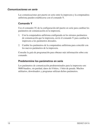 Comunicaciones en serie

        Las comunicaciones por puerto en serie entre la impresora y la computadora
        anfitriona pueden establecerse con el comando Y.

        Comando Y
        Use el comando (Y) de la configuración del puerto en serie para cambiar los
        parámetros de comunicación en la impresora.
        1. Con la computadora anfitriona configurada en los mismos parámetros
           de comunicación que la impresora, envíe el comando Y para cambiar la
           impresora a los parámetros deseados.
        2. Cambie los parámetros de la computadora anfitriona para coincidir con
           los nuevos parámetros de la impresora.
        Consulte la guía de programación para obtener más información sobre este
        comando.

        Predetermine los parámetros en serie
        Los parámetros de comunicación predeterminados para la impresora son:
        9600 baudios, sin paridad, datos de 8 bitios, 1 bitio de parada. Muchos
        utilitarios, downloaders y programas utilizan dichos parámetros.




18                                                                    980487-041A
 