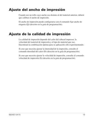 Ajuste del ancho de impresión
         Cuando use un rollo cuyo ancho sea distinto al del material anterior, deberá
         que calibrar el ancho de impresión.
         El ancho de impresión puede configurarse con el comando fijar ancho de
         etiqueta (Q) (descrito en la guía de programación).



Ajuste de la calidad de impresión
         La calidad de impresión depende del calor del cabezal impresor, la
         velocidad del material de impresión y el tipo de material que use.
         Encontrará la combinación óptima para su aplicación sólo experimentando.
         Si cree que necesita ajustar la intensidad de la impresión, consulte el
         comando densidad del calor (D) (descrito en la guía de programación).
         Si cree que necesita ajustar la velocidad de impresión, consulte el comando
         velocidad de impresión (S) (descrito en la guía de programación).




980487-041A                                                                        19
 