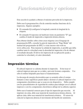 Funcionamiento y opciones

         Esta sección lo ayudará a obtener el máximo provecho de la impresora.
         Debe usar la programación a fin de controlar muchas funciones de la
         impresora. Algunos ejemplos:
         ■    El comando Q (configurar la longitud) controla la longitud de la
              etiqueta.
         ■    El comando O (opciones de hardware) tiene un parámetro "D" que
              cambia el modo de impresión a impresión térmica directa.
         Para obtener detalles sobre cómo crear etiquetas con el lenguaje de
         programación EPL, consulte la guía de impresión en "Page Mode" del
         manual del programador de EPL2 o visite nuestro sitio web en
         www.zebra.com. Para mejorar la calidad de impresión, es posible que deba
         cambiar tanto la velocidad como la densidad de impresión a fin de obtener
         el resultado deseado. El driver de impresora de su aplicación ayuda a
         controlar la velocidad y el calor (densidad).



Impresión térmica
         El cabezal impresor se calienta durante la impresión. Evite tocar el
         cabezal impresor para que no se dañe y prevenir lesiones corporales. Use
         sólo el estilete limpiador para hacer el mantenimiento.
         La descarga de energía electrostática que se acumula sobre el cuerpo
         humano u otras superficies puede dañar o destruir el cabezal impresor o los
         componentes electrónicos que se usan en este dispositivo. Debe cumplir
         con los procedimientos de seguridad de estática para trabajar con el cabezal
         impresor o con los componentes electrónicos debajo de la cubierta superior.
         Debe usar el material correcto para el tipo de impresión que necesite. Al
         imprimir sin cinta, debe usar material de transferencia térmica directa. Al
         aplicar cinta, debe usar material de transferencia térmica. El sensor de
         cinta de la impresora detecta el movimiento del husillo de suministro.


980487-041A                                                                        21
 