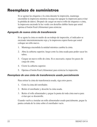 Reemplazo de suministros
        Si se agotan las etiquetas o la cinta durante la impresión, mantenga
        encendida la impresora mientras recarga (no apague la impresora para evitar
        la pérdida de datos). Después de cargar un nuevo rollo de etiquetas o cinta,
        la impresora enciende la luz verde con destellos dobles hasta que usted
        oprima el botón Feed (Alimentar) para reiniciar.

Agregado de nueva cinta de transferencia

        Si se agota la cinta en medio de un trabajo de impresión, el indicador se
        enciende intermitentemente rojo y la impresora espera hasta que usted
        coloque un rollo nuevo.
        1. Mantenga encendida la unidad mientras cambia la cinta.
        2. Abra la cubierta superior, luego corte la cinta usada para poder sacar los
           tubos.
        3. Cargue un nuevo rollo de cinta. Si es necesario, repase los pasos de
           carga de cinta.
        4. Cierre la cubierta superior.
        5. Oprima el botón Feed (Alimentar) para reiniciar la impresión.

Reemplazo de una cinta de transferencia usada parcialmente

        Para retirar la cinta de transferencia usada, siga estos pasos.
        1. Corte la cinta del enrollador.
        2. Retire el enrollador y deseche la cinta usada.
        3. Retire el rollo alimentador y pegue la punta de toda cinta nueva para
           evitar que se desenrolle.
        Cuando vuelva a instalar un rollo alimentador usado parcialmente, pegue la
        punta cortada de la cinta sobre el enrollador vacío.




22                                                                        980487-041A
 
