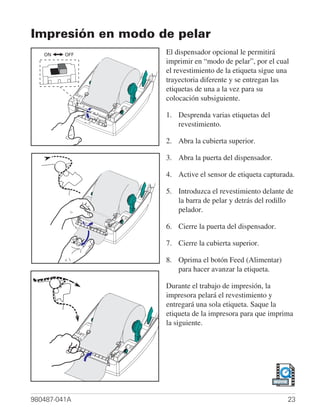 Impresión en modo de pelar
   ON    OFF       El dispensador opcional le permitirá
                   imprimir en “modo de pelar”, por el cual
                   el revestimiento de la etiqueta sigue una
                   trayectoria diferente y se entregan las
                   etiquetas de una a la vez para su
                   colocación subsiguiente.

                   1. Desprenda varias etiquetas del
                      revestimiento.

                   2. Abra la cubierta superior.

                   3. Abra la puerta del dispensador.

                   4. Active el sensor de etiqueta capturada.

                   5. Introduzca el revestimiento delante de
                      la barra de pelar y detrás del rodillo
                      pelador.

                   6. Cierre la puerta del dispensador.

                   7. Cierre la cubierta superior.

                   8. Oprima el botón Feed (Alimentar)
                      para hacer avanzar la etiqueta.

                   Durante el trabajo de impresión, la
                   impresora pelará el revestimiento y
                   entregará una sola etiqueta. Saque la
                   etiqueta de la impresora para que imprima
                   la siguiente.




                                                        MOVIE




980487-041A                                                     23
 