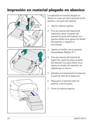 Impresión en material plegado en abanico
                           La impresión en material plegado en
                           abanico le exige que fije la posición de los
                           ganchos y las guías del material.
             Tornillo de
               Lock-down
             bloqueo
                           1. Abra la cubierta superior.
                 Screw
                           2. Con una muestra del material de
                              impresión, ajuste el gancho del
                              material al ancho del material. Los
                              ganchos deben tocar apenas los bordes
                              del material, si impedir su
                              movimiento.

                           3. Apriete el tornillo con un pequeño
                              destornillador Phillips Nº 1.

                           4. Con una muestra del material de
                              impresión, ajuste las guías al ancho
                              del material. Las guías deben tocar
                              apenas los bordes del material, sin
                              impedir que se mueva.

                           5. Introduzca el material por la ranura de
                              la parte de atrás de la impresora.

                           6. Haga pasar el material entre los
                              ganchos y por las guías.

                           7. Cierre la cubierta superior.




24                                                       980487-041A
 