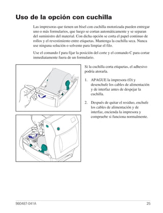 Uso de la opción con cuchilla
         Las impresoras que tienen un bisel con cuchilla motorizada pueden entregar
         uno o más formularios, que luego se cortan automáticamente y se separan
         del suministro del material. Con dicha opción se corta el papel continuo de
         rollos y el revestimiento entre etiquetas. Mantenga la cuchilla seca. Nunca
         use ninguna solución o solvente para limpiar el filo.
         Use el comando f para fijar la posición del corte y el comando C para cortar
         inmediatamente fuera de un formulario.

                                          Si la cuchilla corta etiquetas, el adhesivo
                                          podría atorarla.

                                          1. APAGUE la impresora (O) y
                                             desenchufe los cables de alimentación
                                             y de interfaz antes de despejar la
                                             cuchilla.

                                          2. Después de quitar el residuo, enchufe
                                             los cables de alimentación y de
                                             interfaz, encienda la impresora y
                                             compruebe si funciona normalmente.




980487-041A                                                                         25
 